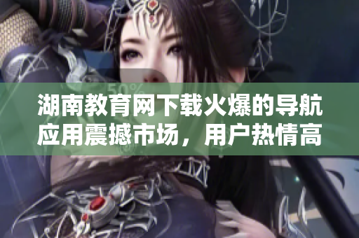 湖南教育網(wǎng)下載火爆的導(dǎo)航應(yīng)用震撼市場(chǎng)，用戶熱情高漲